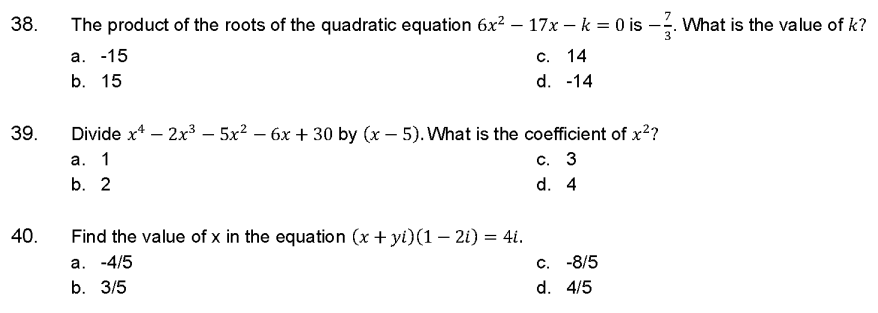 38.
39.
40.
The product of the roots of the quadratic equation 6x² – 17x - k = 0 is -. What is the value of k?
-
a. -15
b. 15
c. 14
d. -14
Divide x4 - 2x³ - 5x² - 6x + 30 by (x - 5). What is the coefficient of x²?
a. 1
c. 3
b. 2
d. 4
Find the value of x in the equation (x + yi)(1 − 2i) = 4i.
a. -4/5
b. 3/5
c. -8/5
d. 4/5