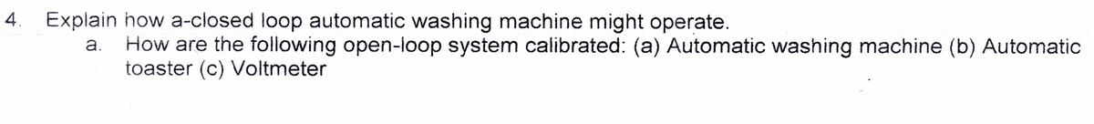 Explain how a-closed loop automatic washing machine might operate.
a. How are the following open-loop system calibrated: (a) Automatic washing machine (b) Automatic
toaster (c) Voltmeter