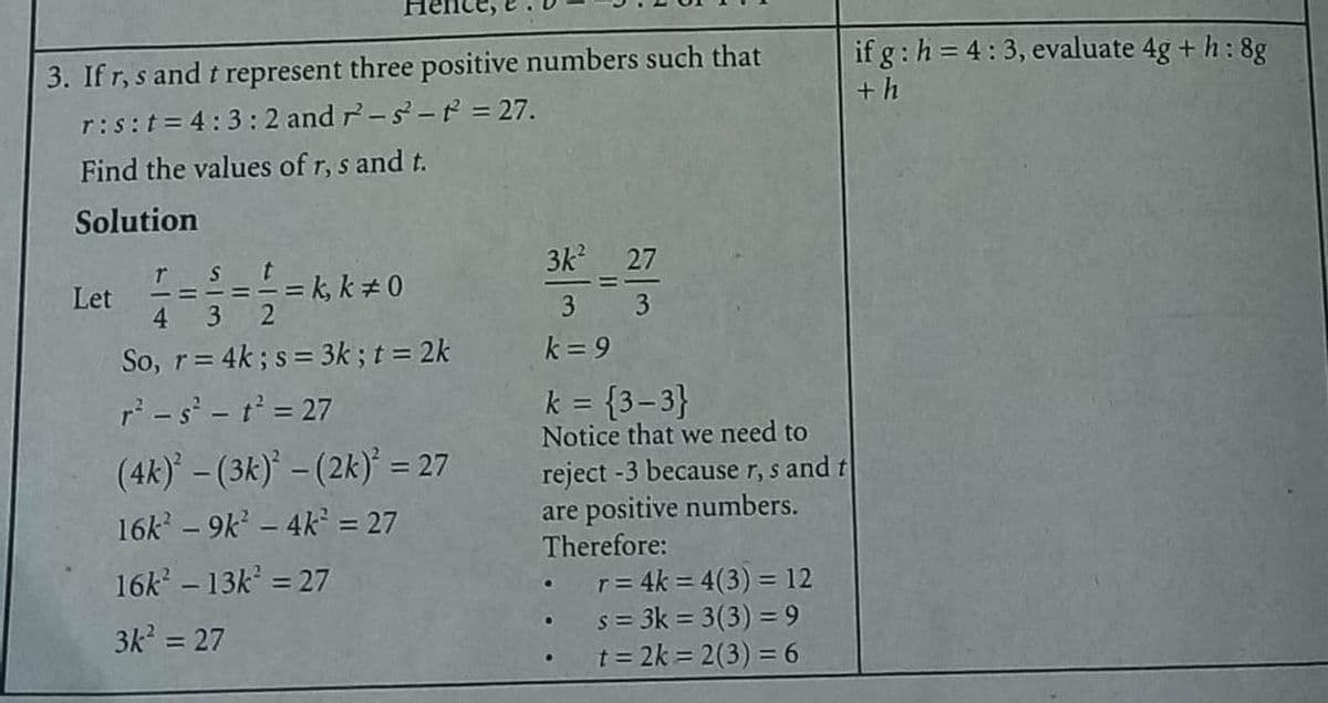 3. If r, s and t represent three positive numbers such that
r: s:t = 4:3:2 and 7-s-t² = 27.
Find the values of r, s and t.
Solution
TS
= k, k * 0
4 3
So, r = 4k; s = 3k; t = 2k
r² - s² - t² = 27
(4k)²-(3k) - (2k)² = 27
16k² - 9k² - 4k² = 27
16k² - 13k² = 27
3k² = 27
Let
3k²
3
k=9
27
3
k = {3-3}
Notice that we need to
reject -3 because r, s and t
are positive numbers.
Therefore:
r = 4k = 4(3) = 12
s = 3k = 3(3) = 9
t=2k=2(3) = 6
•
if g: h= 4:3, evaluate 4g + h: 8g
+h