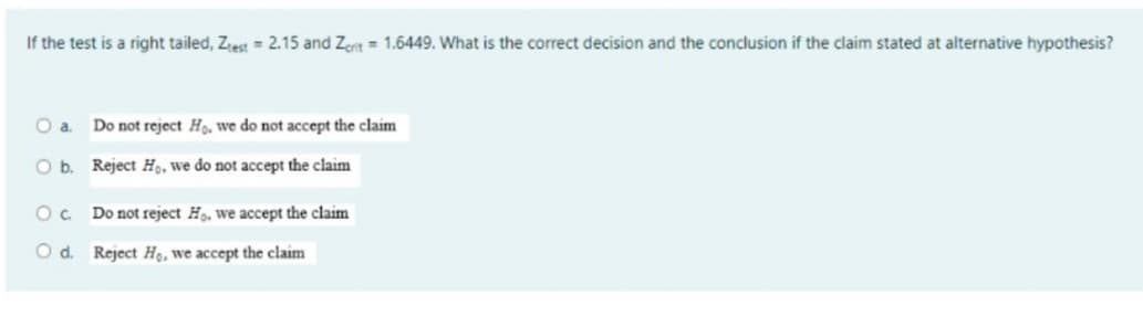 If the test is a right tailed, Ztest = 2.15 and Zeit = 1.6449. What is the correct decision and the conclusion if the claim stated at alternative hypothesis?
O a. Do not reject Ho, we do not accept the claim
O b.
Reject Ho, we do not accept the claim
OC
Do not reject Ho, we accept the claim
O d. Reject Ho, we accept the claim