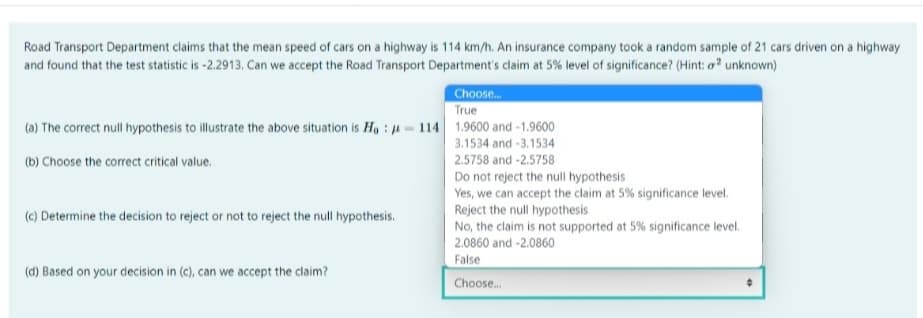 Road Transport Department claims that the mean speed of cars on a highway is 114 km/h. An insurance company took a random sample of 21 cars driven on a highway
and found that the test statistic is -2.2913. Can we accept the Road Transport Department's claim at 5% level of significance? (Hint: a unknown)
Choose..
True
(a) The correct null hypothesis to illustrate the above situation is H, : u - 114 1.9600 and -1.9600
3.1534 and -3.1534
(b) Choose the correct critical value.
2.5758 and -2.5758
Do not reject the null hypothesis
Yes, we can accept the claim at 5% significance level.
Reject the null hypothesis
(c) Determine the decision to reject or not to reject the null hypothesis.
No, the claim is not supported at 5% significance level.
2.0860 and -2.0860
False
(d) Based on your decision in (c), can we accept the claim?
Choose.
