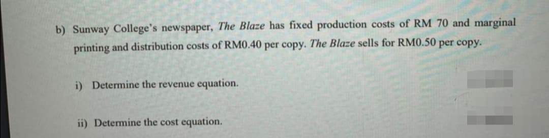 b) Sunway College's newspaper, The Blaze has fixed production costs of RM 70 and marginal
printing and distribution costs of RM0.40 per copy. The Blaze sells for RM0.50 per copy.
i) Determine the revenue equation.
ii) Determine the cost equation.
