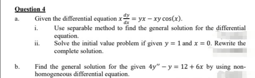 Question 4
a.
b.
dy
Given the differential equation x = yx - xy cos(x).
dx
i. Use separable method to find the general solution for the differential
ii.
equation.
Solve the initial value problem if given y = 1 and x = 0. Rewrite the
complete solution.
Find the general solution for the given 4y" - y = 12 + 6x by using non-
homogeneous differential equation.