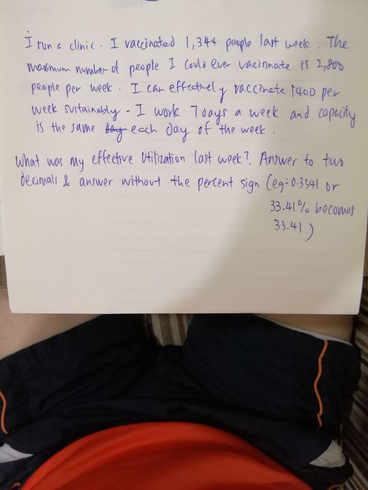 I run a clinic. I vaccinated 1,344 people last woele. The
Could ever vaennate is 2,80
marimum nunaber of people I
people per week . I can effectnely raccinete 14o0 ner
week surtainably - I work Toays a week and capacity
is the same $lnt ecch day of the week
per
of 'the week
What was My
effective Utilization last week? Anwer to tuo
dec percent sign (egi0.3341 or
33.41% becomes
33,41)
or
mali & answer without the
33.41
