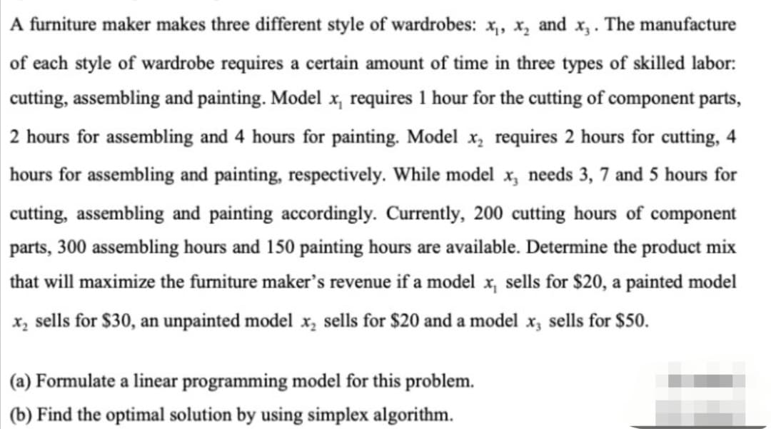 A furniture maker makes three different style of wardrobes: x,, x, and x,. The manufacture
of each style of wardrobe requires a certain amount of time in three types of skilled labor:
cutting, assembling and painting. Model x, requires 1 hour for the cutting of component parts,
2 hours for assembling and 4 hours for painting. Model x, requires 2 hours for cutting, 4
hours for assembling and painting, respectively. While model x, needs 3, 7 and 5 hours for
cutting, assembling and painting accordingly. Currently, 200 cutting hours of component
parts, 300 assembling hours and 150 painting hours are available. Determine the product mix
that will maximize the furniture maker's revenue if a model x, sells for $20, a painted model
x, sells for $30, an unpainted model x, sells for $20 and a model x, sells for $50.
(a) Formulate a linear programming model for this problem.
(b) Find the optimal solution by using simplex algorithm.
