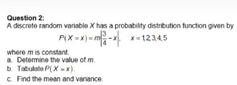 Question 2:
A discrete random variable X has a probability distribution function given by
P(X =x) =m-x.
X = 12 3,4,5
where m is constant.
a. Determine the value of m.
b. Tabulate P(X = x).
C. Find the mean and variance.
