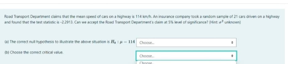 Road Transport Department claims that the mean speed of cars on a highway is 114 km/h. An insurance company took a random sample of 21 cars driven on a highway
and found that the test statistic is -2.2913. Can we accept the Road Transport Department's claim at 5% level of significance? (Hint: a² unknown)
(a) The correct null hypothesis to illustrate the above situation is Ho : -114 Choose.
(b) Choose the correct critical value.
Choose.
Choose.
