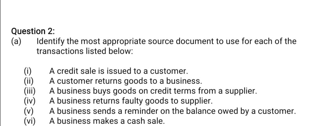 Question 2:
Identify the most appropriate source document to use for each of the
transactions listed below:
(a)
(i)
(ii)
(ii)
(iv)
(v)
(vi)
A credit sale is issued to a customer.
A customer returns goods to a business.
A business buys goods on credit terms from a supplier.
A business returns faulty goods to supplier.
A business sends a reminder on the balance owed by a customer.
A business makes a cash sale.
