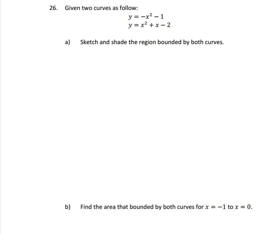 26. Given two curves as follow:
a)
b)
y = -x² - 1
y=x²+x=2
Sketch and shade the region bounded by both curves.
Find the area that bounded by both curves for x = -1 to x = 0.
