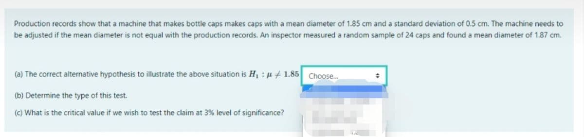 Production records show that a machine that makes bottle caps makes caps with a mean diameter of 1.85 cm and a standard deviation of 0.5 cm. The machine needs to
be adjusted if the mean diameter is not equal with the production records. An inspector measured a random sample of 24 caps and found a mean diameter of 1.87 cm.
(a) The correct alternative hypothesis to illustrate the above situation is H1 : u + 1.85
Choose.
(b) Determine the type of this test.
(c) What is the critical value if we wish to test the claim at 3% level of significance?
