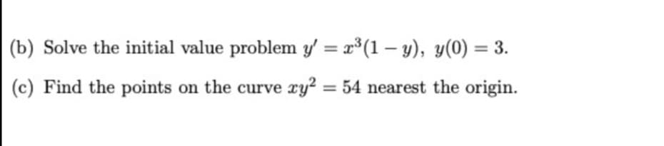 (b) Solve the initial value problem y' = x³(1 – y), y(0) = 3.
(c) Find the points on the curve xy? = 54 nearest the origin.
