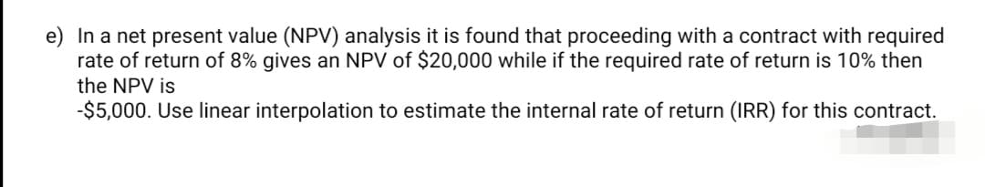 e) In a net present value (NPV) analysis it is found that proceeding with a contract with required
rate of return of 8% gives an NPV of $20,000 while if the required rate of return is 10% then
the NPV is
-$5,000. Use linear interpolation to estimate the internal rate of return (IRR) for this contract.
