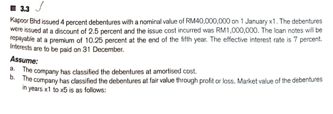 I 3.3
Kapoor Bhd issued 4 percent debentures with a nominal value of RM40,000,000 on 1 January x 1. The debentures
were issued at a discount of 2.5 percent and the issue cost incurred was RM1,000,000. The loan notes will be
repayable at a premium of 10.25 percent at the end of the fifth year. The effective interest rate is 7 percent.
Interests are to be paid on 31 December.
Assume:
The company has classified the debentures at amortised cost.
D. The company has classified the debentures at fair value through profit or loss. Market value of the debentures
in years x1 to x5 is as follows:
а.
