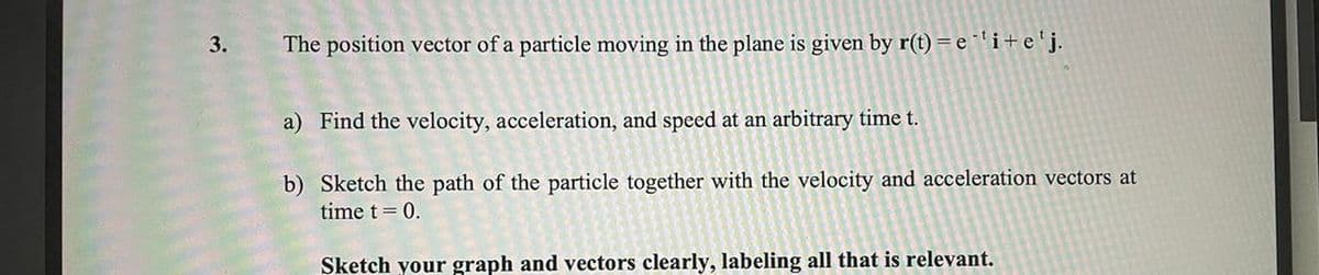 3.
The position vector of a particle moving in the plane is given by r(t) =e 'i+e'j.
a) Find the velocity, acceleration, and speed at an arbitrary time t.
b) Sketch the path of the particle together with the velocity and acceleration vectors at
time t = 0.
Sketch your graph and vectors clearly, labeling all that is relevant.
