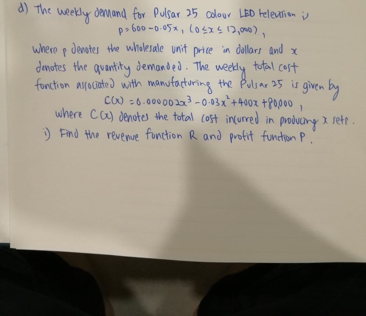 a) The weekly demand for Pulsar 25 colour LED Felenrion is
p>600 -0.05x, (osxs12,000),
where p denotes the wholesale unit price in dollars and x
total cost
denotes the quantity demanded. The
weedly
fonction arrociated with manufacturing the Pulsar 25 is
3-0.03x*+400x +80,000
given by
x ,
where ca) denotes the total Cost incurred in producing I setr .
) Find the revenue function R and profit function P.
CO) - 6.0000020
