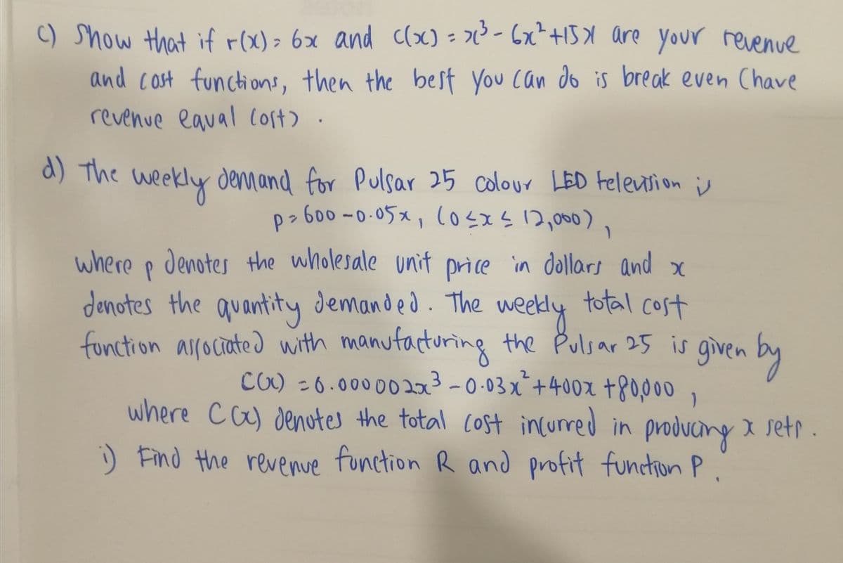 C) Show that if r(x)> 6x and clx) - ² - 6x+15X are your revenve
and cost functions, then the best you can do is break even Chave
revenue eaual loft)
d) The weekly dennand for
Pulsar 25 colour LED Felevsion i
p> 600 -0-05x, (osxs 2,000),
where p denotes the wholesale unit price in dollars and x
denotes the quantity demanded. The
total cost
weedly
fonction asrociated with manufacturing the Pulsar 25 is given by
CO) -6.00000 203-0.03x¯+40ox +80,000
where ca) denotes the total Cost incurred in produang x setr .
) Find the revenue function R and profit fundion P.
