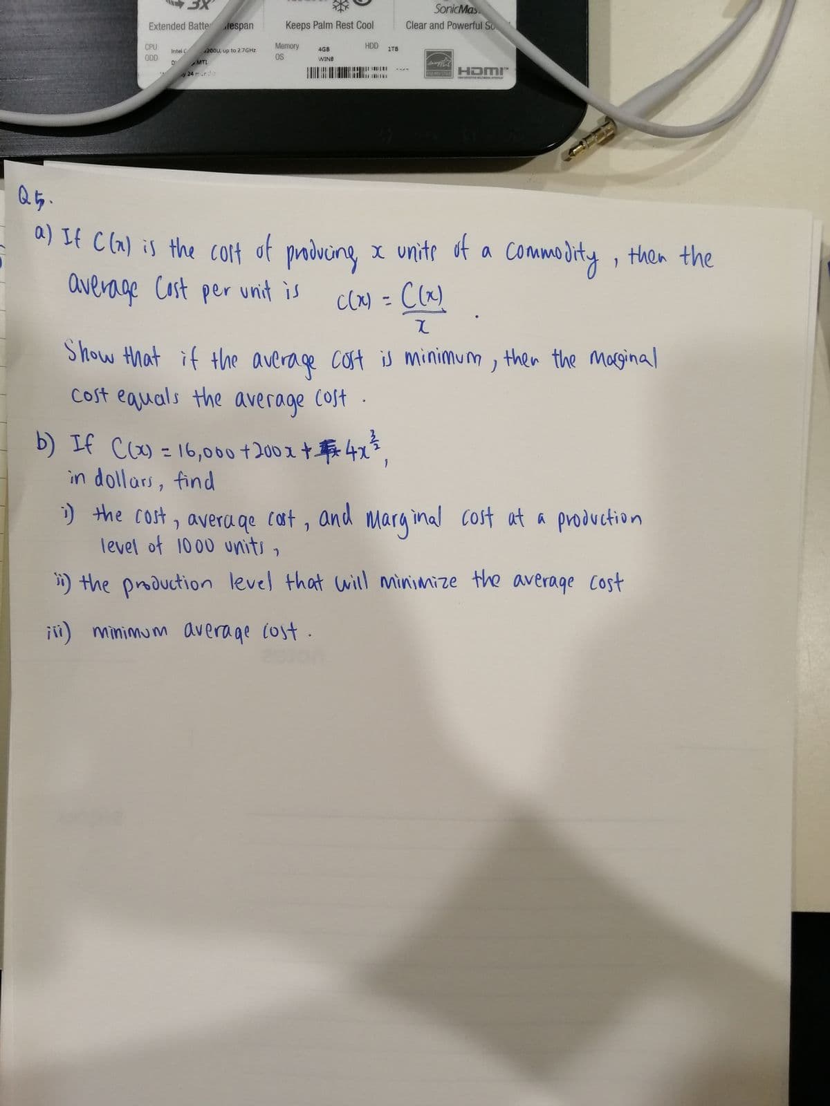 SonicMas
Extended Batte
fespan
Keeps Palm Rest Cool
Clear and Powerful So
CPU
Memory
HDD
Intel C
$200U, up to 2.7GHZ
4GB
1TB
ODD
OS
WINB
MTL
y 24 rr.:
HDMI"
ENERGY STAR
HDETION MUTIMDA TEAFACE
a) If C la) is the colf of pmdving, x unite of a commodity, then the
average
podving
Cast per unit is
c(x) = C(x)
%3D
Show that if the average cot is minimum , then the maginal
cost equals the e Cost .
average
b) If CW - 16,000 +200x +t 4x5,
in dollars, find
%3D
) the cost, avera qe cat, and marq inal cost at a production
level of 1000 units,
) the production
level that will minimize the average Cost
jii) minimum average (ost.
