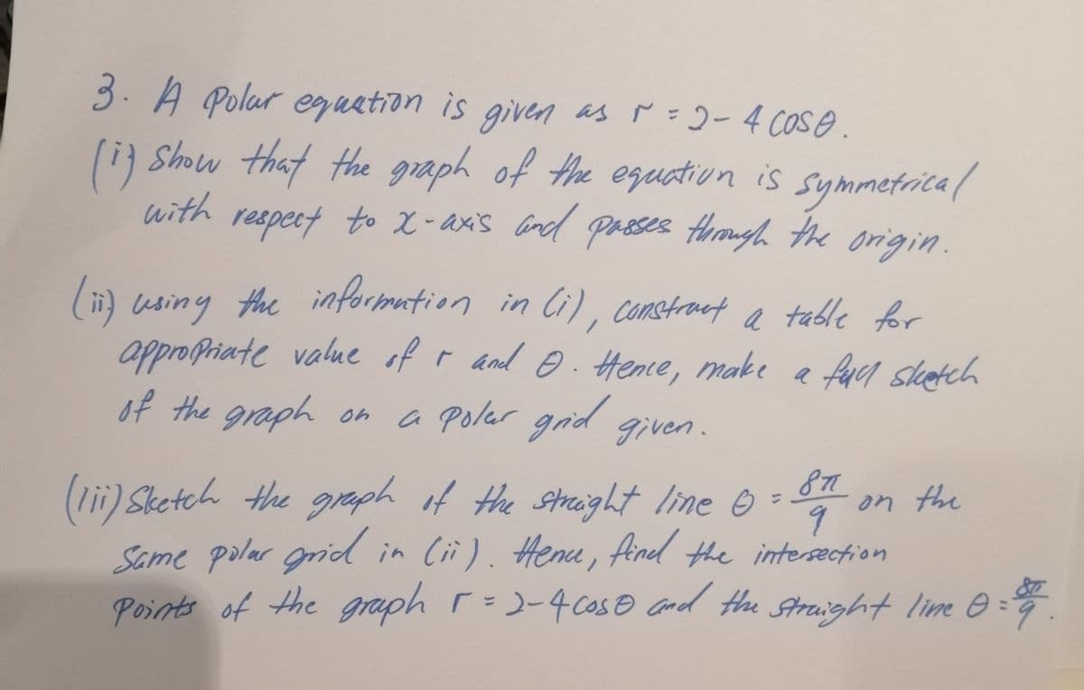 3. A Polar eguation is given as ř =2-4 COse.
li) Show that the graph of the eguation is
with
symmetrica/
respect to X-axis and passes trough. the origin.
(i) usiny the informution in li), constraet a table for
approPriate value of r and O. Hente, make a facl slkatch
of the graph on a
a polar grid given.
877
on the
(lii) Sketch the graph if the sthaight line Ô
Same polar grid in Cii). Henu, Aind the intersæction
Points of the graph r=)-4 cose and the Straight lime e =
%3D
