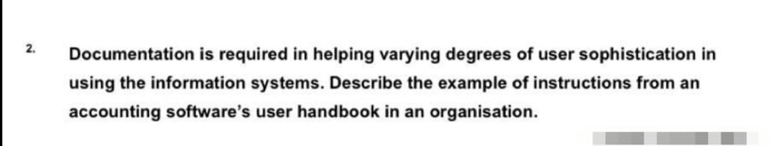 2.
Documentation is required in helping varying degrees of user sophistication in
using the information systems. Describe the example of instructions from an
accounting software's user handbook in an organisation.
