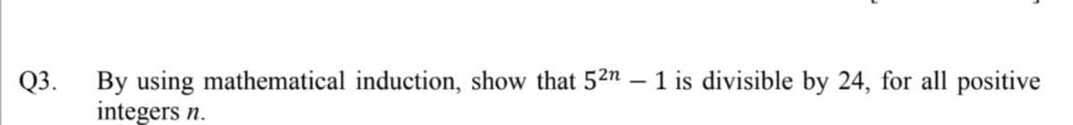 Q3. By using mathematical induction, show that 52n – 1 is divisible by 24, for all positive
integers n.
