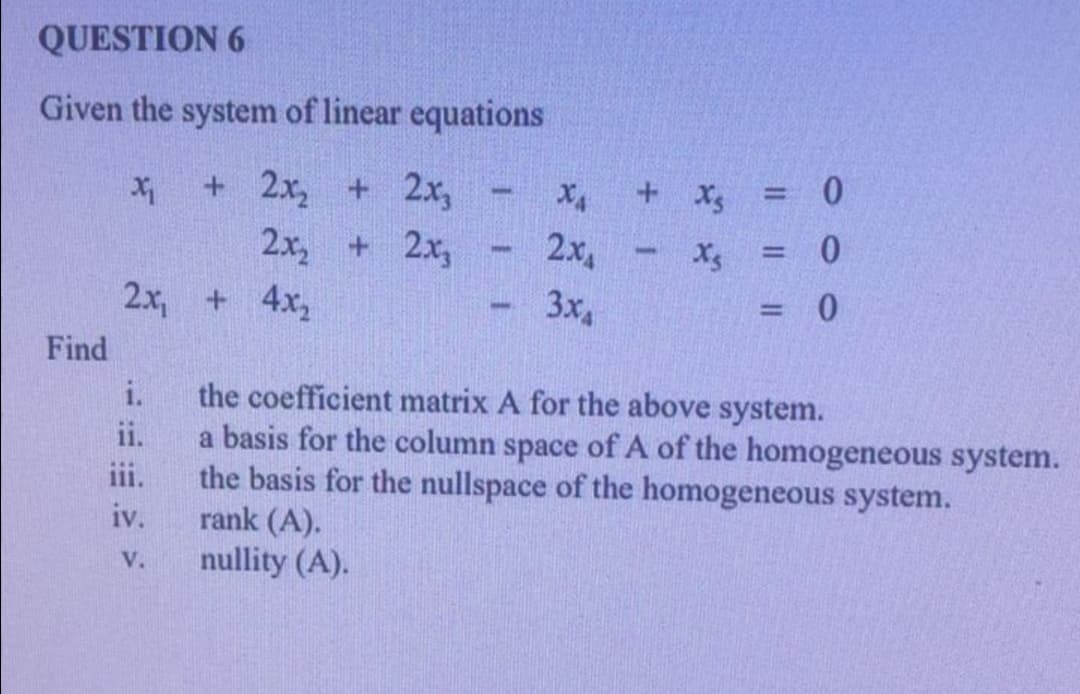 QUESTION 6
Given the system of linear equations
+ 2x, + 2x,
2x, + 2x,
+ x = 0
2x
%3D
2x, + 4x,
3x4
%3D
Find
the coefficient matrix A for the above system.
a basis for the column space of A of the homogeneous system.
the basis for the nullspace of the homogeneous system.
rank (A).
nullity (A).
i.
ii.
iii.
iv.
V.
