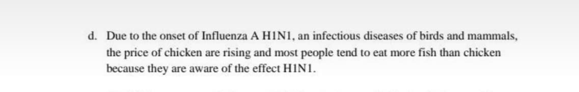 d. Due to the onset of Influenza A HINI, an infectious diseases of birds and mammals,
the price of chicken are rising and most people tend to eat more fish than chicken
because they are aware of the effect HINI.