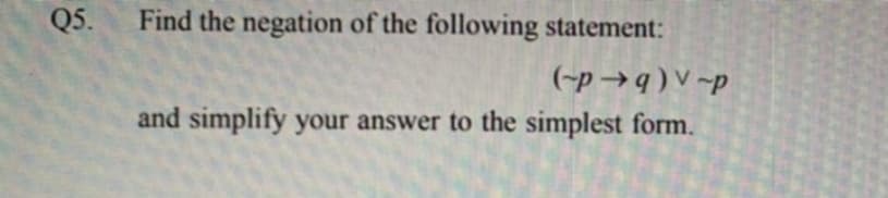 Q5.
Find the negation of the following statement:
(-p →q ) V ~p
and simplify your answer to the simplest form.
