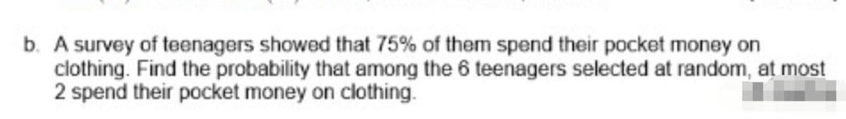 b. A survey of teenagers showed that 75% of them spend their pocket money on
clothing. Find the probability that among the 6 teenagers selected at random, at most
2 spend their pocket money on clothing.
