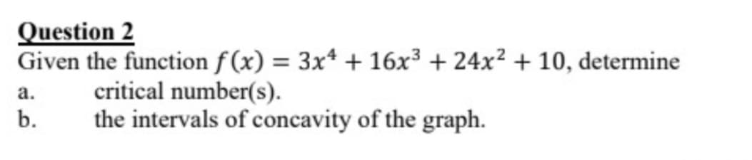 Question 2
Given the function f(x) = 3x4 + 16x³ + 24x² + 10, determine
critical number(s).
the intervals of concavity of the graph.
a.
b.