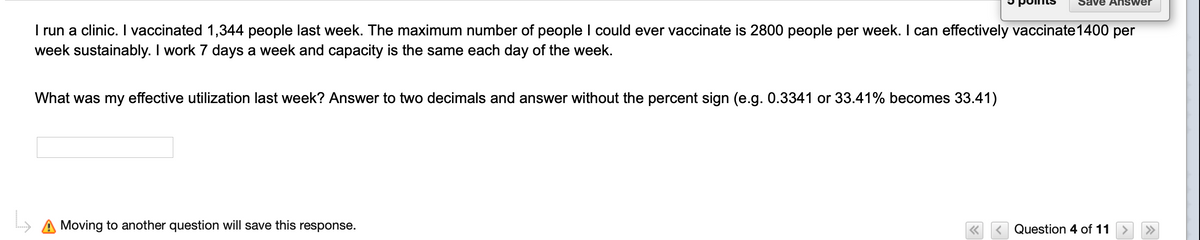 Save A NSwer
I run a clinic. I vaccinated 1,344 people last week. The maximum number of people I could ever vaccinate is 2800 people per week. I can effectively vaccinate1400 per
week sustainably. I work 7 days a week and capacity is the same each day of the week.
What was my effective utilization last week? Answer to two decimals and answer without the percent sign (e.g. 0.3341 or 33.41% becomes 33.41)
Moving to another question will save this response.
< Question 4 of 11
>>
