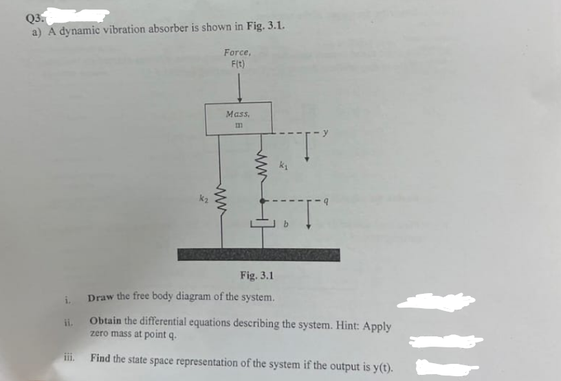 i.
ii.
Q3.
a) A dynamic vibration absorber is shown in Fig. 3.1.
Force,
F(t)
www
Mass,
111
Fig. 3.1
www
Τ
Draw the free body diagram of the system.
Obtain the differential equations describing the system. Hint: Apply
zero mass at point q.
Find the state space representation of the system if the output is y(t).
111