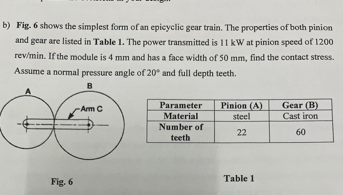 b) Fig. 6 shows the simplest form of an epicyclic gear train. The properties of both pinion
and gear are listed in Table 1. The power transmitted is 11 kW at pinion speed of 1200
rev/min. If the module is 4 mm and has a face width of 50 mm, find the contact stress.
Assume a normal pressure angle of 20° and full depth teeth.
A
Fig. 6
B
-Arm C
Parameter
Material
Number of
Pinion (A)
Gear (B)
steel
Cast iron
22
60
teeth
Table 1