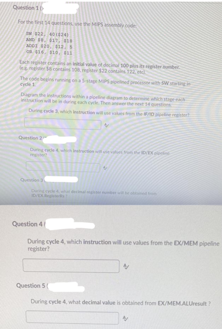 Question 1 (>
For the first 14 questions, use the MIPS assembly code:
SW $22, 40 ($24).
AND $8, $17, $18
ADDI $20, $12, 5
OR $16, $10, $11
Each register contains an initial value of decimal 100 plus its register number.
(e.g. register $8 contains 108, register $22 contains 122, etc).
The code begins running on a 5-stage MIPS pipelined processor with SW starting in
cycle 1.
Diagram the instructions within a pipeline diagram to determine which stage each
instruction will be in during each cycle. Then answer the next 14 questions,
During cycle 3, which instruction will use values from the IF/ID pipeline register?
Question 2
During cycle 4, which instruction will use values from the ID/EX pipeline
register?
Question 3
During cycle 4, what decimal register number will be obtained from
ID/EX.RegisterRs?
Question 4
During cycle 4, which instruction will use values from the EX/MEM pipeline
register?
Question 5 (
During cycle 4, what decimal value is obtained from EX/MEM.ALUresult ?
