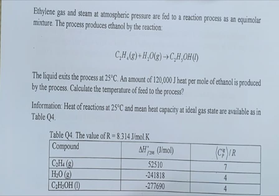 Ethylene gas and steam at atmospheric pressure are fed to a reaction process as an equimolar
mixture. The process produces ethanol by the reaction:
C₂H₂(g) +H₂O(g)→C,H,OH (1)
The liquid exits the process at 25°C. An amount of 120,000 J heat per mole of ethanol is produced
by the process. Calculate the temperature of feed to the process?
Information: Heat of reactions at 25°C and mean heat capacity at ideal gas state are available as in
Table Q4.
Table Q4. The value of R = 8.314 J/mol.K
Compound
C₂H4 (g)
H₂O(g)
C₂H5OH (1)
AH 298 (J/mol)
52510
-241818
-277690
(CIR
7
4
4