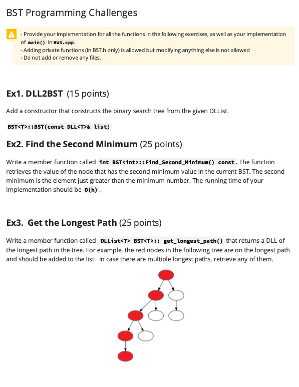 BST Programming Challenges
- Provide your implementation for all the functions in the following exercises, as well as your implementation
of main() in HW3.cpp .
- Adding private functions (in BST.h only) is allowed but modifying anything else is not allowed
- Do not add or remove any files.
Ex1. DLL2BST (15 points)
Add a constructor that constructs the binary search tree from the given DLList.
BST<T>::BST(const DLL<T>& list)
Ex2. Find the Second Minimum (25 points)
Write a member function called int BST<int>::Find_Second_Minimum() const. The function
retrieves the value of the node that has the second minimum value in the current BST. The second
minimum is the element just greater than the minimum number. The running time of your
implementation should be o(h).
Ex3. Get the Longest Path (25 points)
Write a member function called DLList<T> BST<T>:: get_longest_path() that returns a DLL of
the longest path in the tree. For example, the red nodes in the following tree are on the longest path
and should be added to the list. In case there are multiple longest paths, retrieve any of them.
