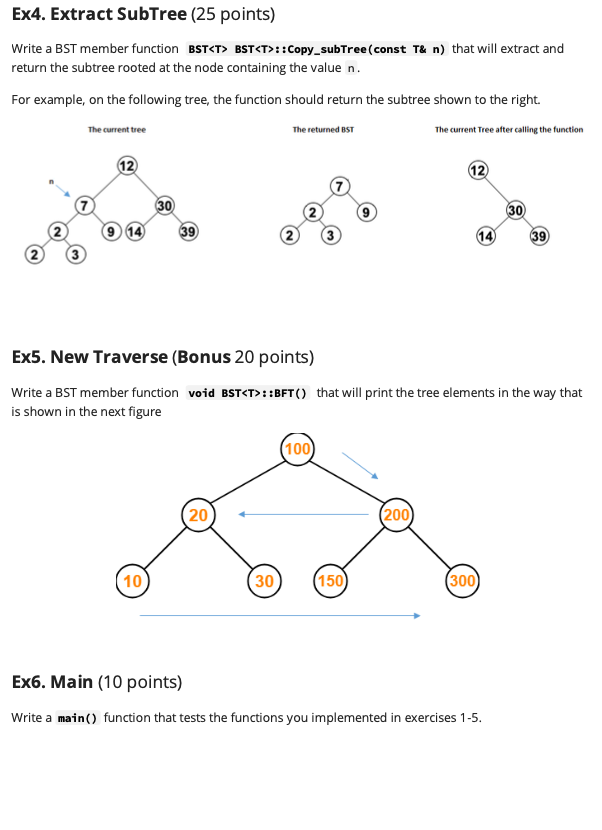 Ex4. Extract SubTree (25 points)
Write a BST member function BST<T> BST<T>::Copy_subTree(const T& n) that will extract and
return the subtree rooted at the node containing the value n.
For example, on the following tree, the function should return the subtree shown to the right.
The current tree
The returned BST
The current Tree after calling the function
12
12
30
30
9 14
39
39
Ex5. New Traverse (Bonus 20 points)
Write a BST member function void BST<T>::BFT() that will print the tree elements in the way that
is shown in the next figure
100
20
(200
10
30
(150
(300)
Ex6. Main (10 points)
Write a main() function that tests the functions you implemented in exercises 1-5.
