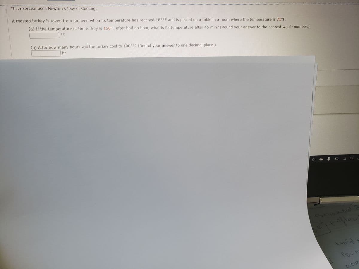 ### Newton's Law of Cooling: Educational Exercise

This exercise uses Newton's Law of Cooling to determine the cooling rate of a roasted turkey.

**Scenario:**

A roasted turkey is taken from an oven when its temperature has reached 185°F and is placed on a table in a room where the temperature is 71°F.

**Problem:**

1. **(a)** If the temperature of the turkey is 150°F after half an hour, what is its temperature after 45 minutes? (Round your answer to the nearest whole number.)

   **Answer:** \( \_\_\_\_°F \)

2. **(b)** After how many hours will the turkey cool to 100°F? (Round your answer to one decimal place.)

   **Answer:** \( \_\_\_\_ \text{hr} \)

**Note:** This exercise is designed to help understand the practical application of Newton's Law of Cooling, which states that the rate of change of the temperature of an object is proportional to the difference between its own temperature and the ambient temperature.
