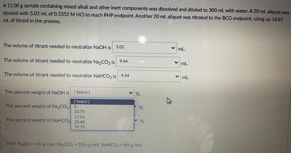 A 15.00 g sample containing mixed alkali and other inert components was dissolved and diluted to 300 mL with water. A 20 mL aliquot was
titrated with 5.02 mL of 0.5352 M HCI to reach PHP endpoint. Another 20 mL aliquot was titrated to the BCG endpoint, using up 18.87
mL of titrant in the process.
The volume of titrant needed to neutralize NaOH is
5.02
v mL.
The volume of titrant needed to neutralize Na,CO, is 9.44
mL.
The volume of titrant needed to neutralize NaHCO, is 9.44
v mL.
The percent weight of NaOH is
[Select]
%.
[Select]
The percent weight of Na-CO3
1%
10.75
17.56
The percent weight of NaHCO 28.48
V %.
39.70
MM: NaOH = 40 g/mol, Na CO = 106 g/mol. NaHCO, = 84 g/mol
