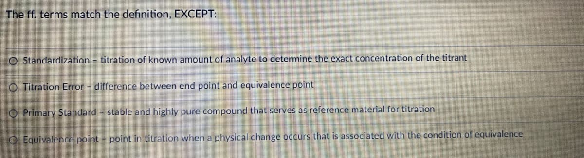 The ff. terms match the definition, EXCEPT:
O Standardization titration of known amount of analyte to determine the exact concentration of the titrant
O Titration Error - difference between end point and equivalence point
O Primary Standard stable and highly pure compound that serves as reference material for titration
O Equivalence point - point in titration when a physical change occurs that is associated with the condition of equivalence
