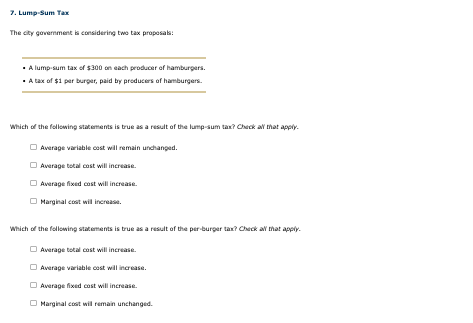 7. Lump-Sum Tax
The city government is considering two tax proposals:
⚫A lump-sum tax of $300 on each producer of hamburgers.
⚫A tax of $1 per burger, paid by producers of hamburgers.
Which of the following statements is true as a result of the lump-sum tax? Check all that apply.
Average variable cost will remain unchanged.
Average total cost will increase.
Average fixed cost will increase.
Marginal cost will increase.
Which of the following statements is true as a result of the per-burger tax? Check all that apply.
Average total cost will increase.
Average variable cost will increase.
Average fixed cost will increase.
Marginal cost will remain unchanged.