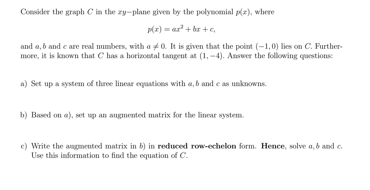 Consider the graph C in the y-plane given by the polynomial p(x), where
p(x) — ах* + ba + c,
b and c are real numbers, with a + 0. It is given that the point (-1,0) lies on C. Further-
а,
more, it is known that C has a horizontal tangent at (1, –4). Answer the following questions:
and
a) Set up a system of three linear equations with a, b and c as unknowns.
b) Based on a), set up an augmented matrix for the linear system.
c) Write the augmented matrix in b) in reduced row-echelon form. Hence, solve a, b and c.
Use this information to find the equation of C.
