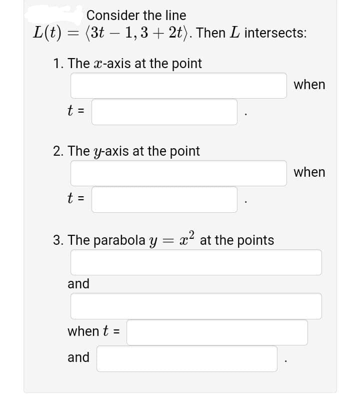 Consider the line
L(t) = (3t – 1, 3 + 2t). Then L intersects:
1. The x-axis at the point
when
t =
2. The y-axis at the point
when
t =
3. The parabola y = x at the points
and
when t =
and
