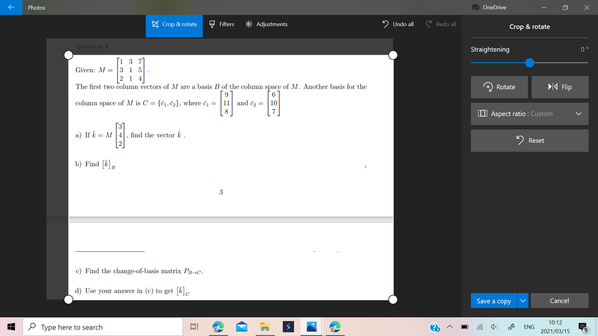 Photos
OneDrive
Z Crop & rotate
Filters
Adjustments
2 Undo all
C Redo all
Crop & rotate
Question 4
Straightening
0 °
[1 3 7
Given: M = 3 1 5
|2 1
The first two column vectors of M are a basis B of the column space of M. Another basis for the
Rotate
4 Flip
6
column space of M is C = {c, č2}, where č =
11 and č2 =
10
8
7
OI Aspect ratio : Custom
3
find the vector k .
a) If k = M |4
2 Reset
b) Find [k]B
3
c) Find the change-of-basis matrix Pg¬C-
d) Use your answer in (c) to get kc
Save a copy
Cancel
10:12
P Type here to search
后
ENG
2021/03/15
