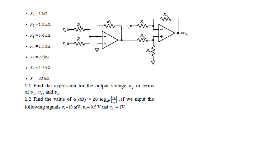 • R1 =1 k2
R.
R.
R2 = 1.2 k2
R3 = 5.6 k2
R,
R4 = 1.5 ko
Rs = 22 ka
Re = 1.5 ko
R; = 22 kn
1.1 Find the expression for the output voltage v, in terms
of vx, Vy, and vz.
1.2 Find the value of G(dB) = 20 log10
if we input the
following signals vz=10 mV; v,= 0.5 V and v, = 1V.
