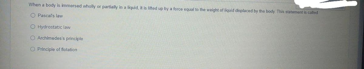 When a body is immersed wholly or partially in a liquid, it is lifted up by a force equal to the weight of liquid displaced by the body. This statement is called
O Pascal's law
O Hydrostatic law
O Archimedes's principle
O Principle of flotation
