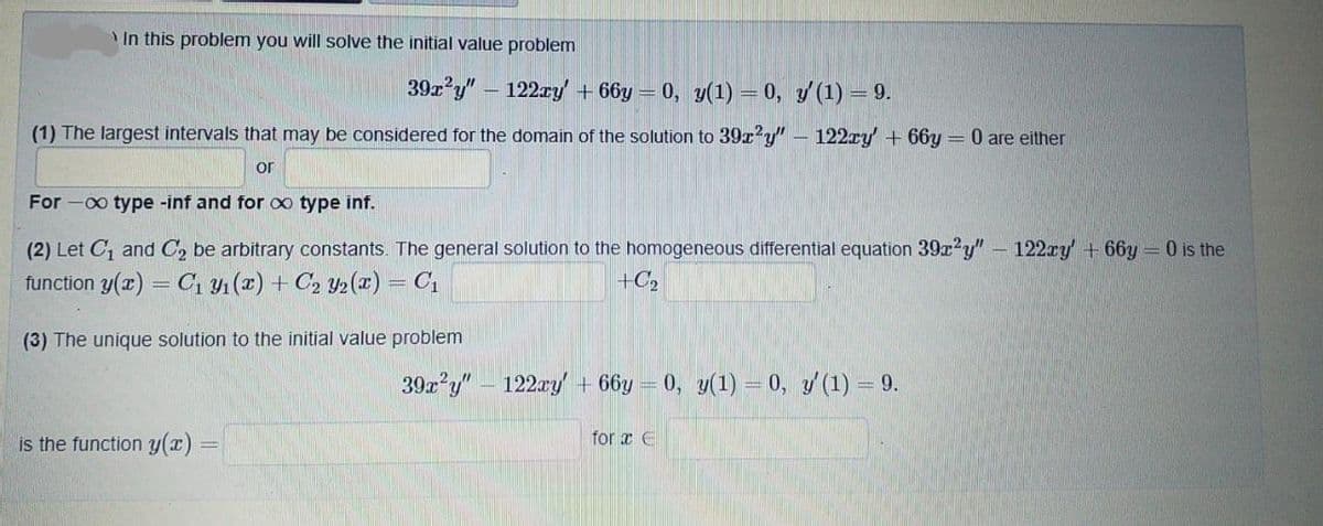 In this problem you will solve the initial value problem
39x y" – 122ry + 66y = 0, y(1) = 0, y (1) = 9.
(1) The largest intervals that may be considered for the domain of the solution to 39x?y" – 122ry + 66y = 0 are either
or
For -0o type -inf and for o type inf.
(2) Let C, and C, be arbitrary constants. The general solution to the homogeneous differential equation 39x?y" - 122ry + 66y = 0 is the
function y(z) = C1 4 (2) + C2 y>(x) = C1
+C2
(3) The unique solution to the initial value problem
39x?y" - 122ay+ 66y
= 0, y(1) = 0, y (1) = 9.
is the function y(x):
for x E
