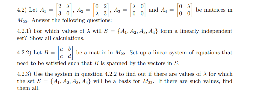 [2 X
A2
3 0
M2. Answer the following questions:
4.2) Let A1
2
A3
and A4
be matrices in
4.2.1) For which values of A willS = {A1, A2, A3, A4} form a linearly independent
set? Show all calculations.
a
4.2.2) Let B =
be a matrix in M2. Set up a linear system of equations that
c d
need to be satisfied such that B is spanned by the vectors in S.
4.2.3) Use the system in question 4.2.2 to find out if there are values of A for which
the set S
{A1, A2, A3, A4} will be a basis for M22. If there are such values, find
them all.
