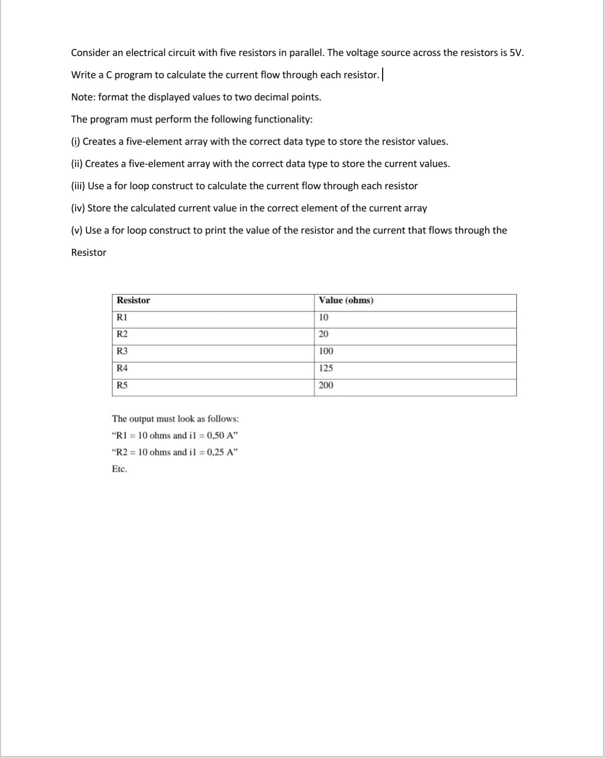 Consider an electrical circuit with five resistors in parallel. The voltage source across the resistors is 5V.
Write a C program to calculate the current flow through each resistor.
Note: format the displayed values to two decimal points.
The program must perform the following functionality:
(i) Creates a five-element array with the correct data type to store the resistor values.
(ii) Creates a five-element array with the correct data type to store the current values.
(iii) Use a for loop construct to calculate the current flow through each resistor
(iv) Store the calculated current value in the correct element of the current array
(v) Use a for loop construct to print the value of the resistor and the current that flows through the
Resistor
Resistor
Value (ohms)
R1
10
R2
20
R3
100
R4
125
R5
200
The output must look as follows:
"R1 = 10 ohms and il = 0,50 A"
"R2 = 10 ohms and il = 0,25 A"
Etc.
