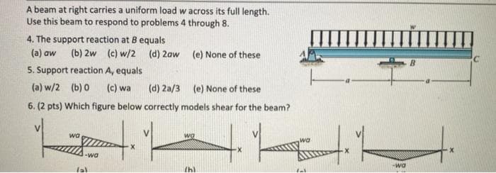 A beam at right carries a uniform load w across its full length.
Use this beam to respond to problems 4 through 8.
4. The support reaction at 8 equals
(a) aw
(b) 2w (c) w/2 (d) 2aw (e) None of these
5. Support reaction A, equals
(a) w/2 (b) 0
(c) wa
(d) 2a/3 (e) None of these
6. (2 pts) Which figure below correctly models shear for the beam?
wa
wa
wa
1-wa
-wa
Ihl
