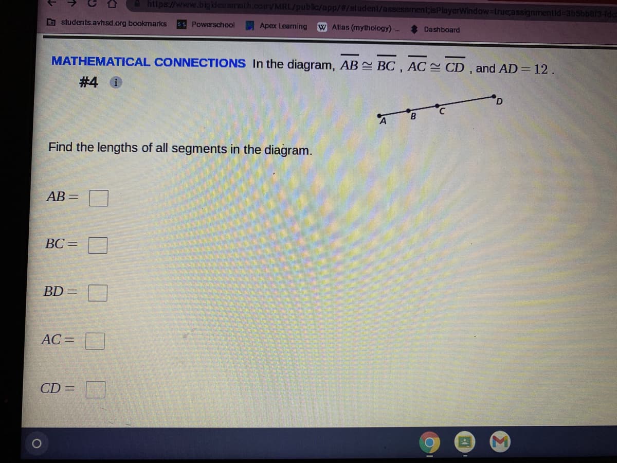 A https://www.bigklesamalh.com/MRL/public/app/#/student/assessment;isPlayerWindow-true;assignmentid%-3bSbber3-fde
O students.avhsd.org bookrmarks
sS Powerschool
Apex Learning
W Atlas (mythology)
Dashboard
MATHEMATICAL CONNECTIONS In the diagram, AB BC , AC CD , and AD= 12.
# 4 0
Find the lengths of all segments in the diagram.
АВ —
BC=
BD =
AC =
CD =
